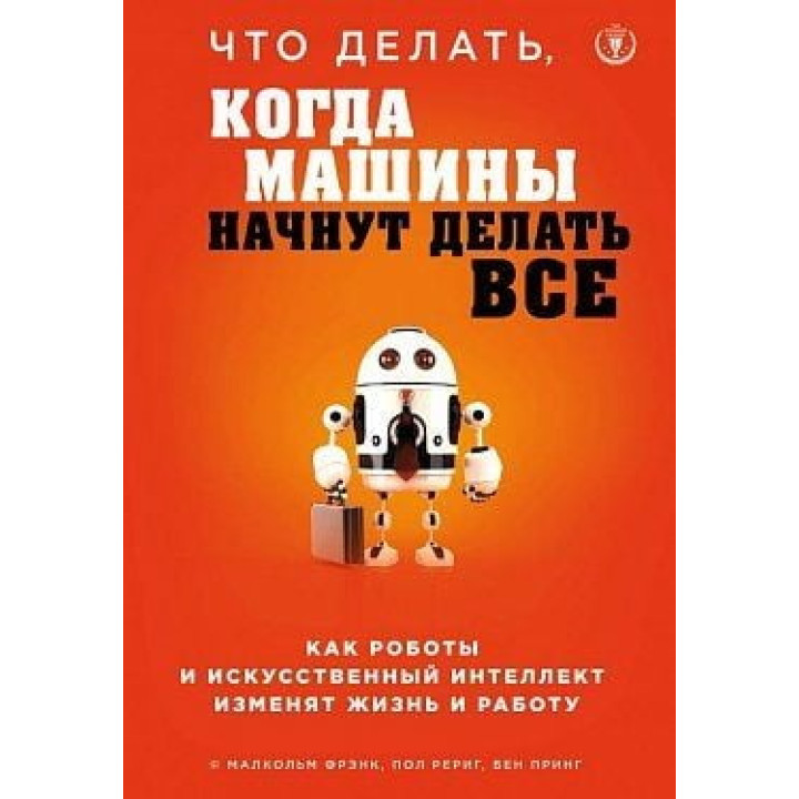 Что делать, когда машины начнут делать все. Как роботы и искусственный интеллект изменят жизнь и работу